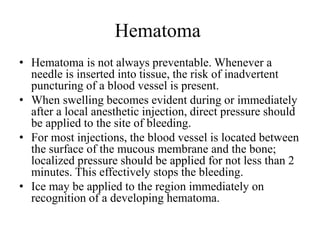 Hematoma
• Hematoma is not always preventable. Whenever a
needle is inserted into tissue, the risk of inadvertent
puncturing of a blood vessel is present.
• When swelling becomes evident during or immediately
after a local anesthetic injection, direct pressure should
be applied to the site of bleeding.
• For most injections, the blood vessel is located between
the surface of the mucous membrane and the bone;
localized pressure should be applied for not less than 2
minutes. This effectively stops the bleeding.
• Ice may be applied to the region immediately on
recognition of a developing hematoma.
 