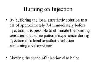 Burning on Injection
• By buffering the local anesthetic solution to a
pH of approximately 7.4 immediately before
injection, it is possible to eliminate the burning
sensation that some patients experience during
injection of a local anesthetic solution
containing a vasopressor.
• Slowing the speed of injection also helps
 