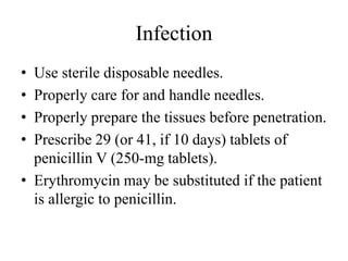 Infection
• Use sterile disposable needles.
• Properly care for and handle needles.
• Properly prepare the tissues before penetration.
• Prescribe 29 (or 41, if 10 days) tablets of
penicillin V (250-mg tablets).
• Erythromycin may be substituted if the patient
is allergic to penicillin.
 