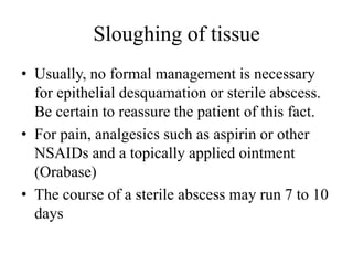 Sloughing of tissue
• Usually, no formal management is necessary
for epithelial desquamation or sterile abscess.
Be certain to reassure the patient of this fact.
• For pain, analgesics such as aspirin or other
NSAIDs and a topically applied ointment
(Orabase)
• The course of a sterile abscess may run 7 to 10
days
 
