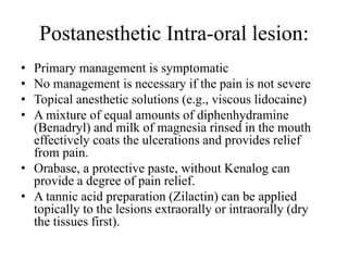 Postanesthetic Intra-oral lesion:
• Primary management is symptomatic
• No management is necessary if the pain is not severe
• Topical anesthetic solutions (e.g., viscous lidocaine)
• A mixture of equal amounts of diphenhydramine
(Benadryl) and milk of magnesia rinsed in the mouth
effectively coats the ulcerations and provides relief
from pain.
• Orabase, a protective paste, without Kenalog can
provide a degree of pain relief.
• A tannic acid preparation (Zilactin) can be applied
topically to the lesions extraorally or intraorally (dry
the tissues first).
 