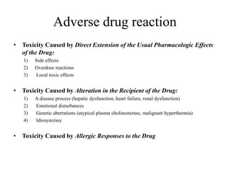 • Toxicity Caused by Direct Extension of the Usual Pharmacologic Effects
of the Drug:
1) Side effects
2) Overdose reactions
3) Local toxic effects
• Toxicity Caused by Alteration in the Recipient of the Drug:
1) A disease process (hepatic dysfunction, heart failure, renal dysfunction)
2) Emotional disturbances
3) Genetic aberrations (atypical plasma cholinesterase, malignant hyperthermia)
4) Idiosyncrasy
• Toxicity Caused by Allergic Responses to the Drug
Adverse drug reaction
 