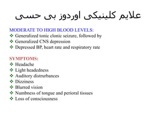 ‫حسی‬ ‫بی‬ ‫اوردوز‬ ‫کلینیکی‬ ‫عالیم‬
MODERATE TO HIGH BLOOD LEVELS:
 Generalized tonic clonic seizure, followed by
 Generalized CNS depression
 Depressed BP, heart rate and respiratory rate
SYMPTOMS:
 Headache
 Light headedness
 Auditory distrurbances
 Dizziness
 Blurred vision
 Numbness of tongue and perioral tissues
 Loss of consciousness
 