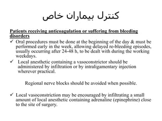 ‫خاص‬ ‫بیماران‬ ‫کنترل‬
Patients receiving anticoagulation or suffering from bleeding
disorders
 Oral procedures must be done at the beginning of the day & must be
performed early in the week, allowing delayed re-bleeding episodes,
usually occurring after 24-48 h, to be dealt with during the working
weekdays.
 Local anesthetic containing a vasoconstrictor should be
administered by infiltration or by intraligamentary injection
wherever practical.
Regional nerve blocks should be avoided when possible.
 Local vasoconstriction may be encouraged by infiltrating a small
amount of local anesthetic containing adrenaline (epinephrine) close
to the site of surgery.
 