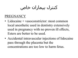 ‫خاص‬ ‫بیماران‬ ‫کنترل‬
PREGNANCY
• Lidocaine + vasoconstrictor: most common
local anesthetic used in dentistry extensively
used in pregnancy with no proven ill effects,
Esters are better to be used.
• Accidental intravascular injections of lidocaine
pass through the placenta but the
concentrations are too low to harm fetus.
 