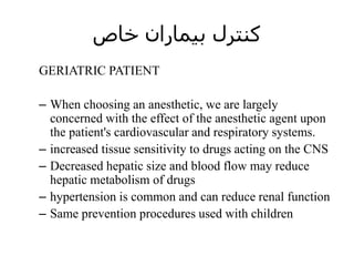 ‫خاص‬ ‫بیماران‬ ‫کنترل‬
GERIATRIC PATIENT
– When choosing an anesthetic, we are largely
concerned with the effect of the anesthetic agent upon
the patient's cardiovascular and respiratory systems.
– increased tissue sensitivity to drugs acting on the CNS
– Decreased hepatic size and blood flow may reduce
hepatic metabolism of drugs
– hypertension is common and can reduce renal function
– Same prevention procedures used with children
 