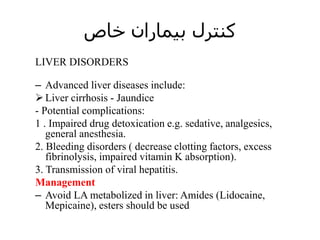 ‫خاص‬ ‫بیماران‬ ‫کنترل‬
LIVER DISORDERS
– Advanced liver diseases include:
Liver cirrhosis - Jaundice
- Potential complications:
1 . Impaired drug detoxication e.g. sedative, analgesics,
general anesthesia.
2. Bleeding disorders ( decrease clotting factors, excess
fibrinolysis, impaired vitamin K absorption).
3. Transmission of viral hepatitis.
Management
– Avoid LA metabolized in liver: Amides (Lidocaine,
Mepicaine), esters should be used
 