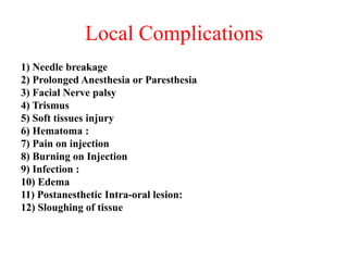 Local Complications
1) Needle breakage
2) Prolonged Anesthesia or Paresthesia
3) Facial Nerve palsy
4) Trismus
5) Soft tissues injury
6) Hematoma :
7) Pain on injection
8) Burning on Injection
9) Infection :
10) Edema
11) Postanesthetic Intra-oral lesion:
12) Sloughing of tissue
 
