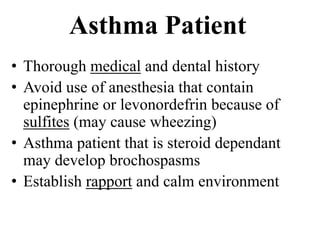 Asthma Patient
• Thorough medical and dental history
• Avoid use of anesthesia that contain
epinephrine or levonordefrin because of
sulfites (may cause wheezing)
• Asthma patient that is steroid dependant
may develop brochospasms
• Establish rapport and calm environment
 