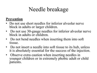 Needle breakage
Prevention
• Do not use short needles for inferior alveolar nerve
block in adults or larger children.
• Do not use 30-gauge needles for inferior alveolar nerve
block in adults or children.
• Do not bend needles when inserting them into soft
tissue.
• Do not insert a needle into soft tissue to its hub, unless
it is absolutely essential for the success of the injection.
• Observe extra caution when inserting needles in
younger children or in extremely phobic adult or child
patients.
 