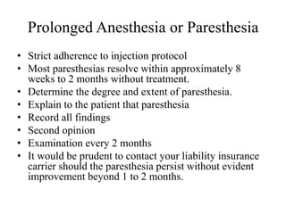 Prolonged Anesthesia or Paresthesia
• Strict adherence to injection protocol
• Most paresthesias resolve within approximately 8
weeks to 2 months without treatment.
• Determine the degree and extent of paresthesia.
• Explain to the patient that paresthesia
• Record all findings
• Second opinion
• Examination every 2 months
• It would be prudent to contact your liability insurance
carrier should the paresthesia persist without evident
improvement beyond 1 to 2 months.
 