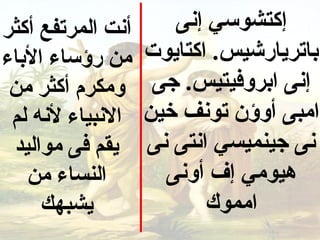 ‫أنت المرتفع أكثر‬      ‫إكتشوسي إنى‬
‫من رؤساء الباء‬     ‫باتريارشيس. اكتايوت‬
 ‫ومكرم أكثر من‬      ‫إنى ابروفيتيس. جى‬
 ‫النبياء لنه لم‬    ‫امبى أوؤن تونف خين‬
 ‫يقم فى مواليد‬     ‫نى جينميسي انتى نى‬
   ‫النساء من‬         ‫هيومي إف أونى‬
     ‫يشبهك‬                ‫امموك‬
 