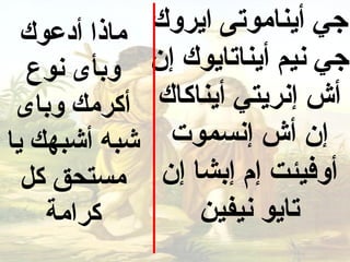 ‫ماذا أدعوك‬   ‫جي أيناموتى ايروك‬
   ‫وبأى نوع‬    ‫جي نيم أيناتايوك إن‬
 ‫أكرمك وباى‬    ‫أش إنريتي أيناكاك‬
‫شبه أشبهك يا‬     ‫إن أش إنسموت‬
  ‫مستحق كل‬      ‫أوفيئت إم إبشا إن‬
    ‫كرامة‬           ‫تايو نيفين‬
 