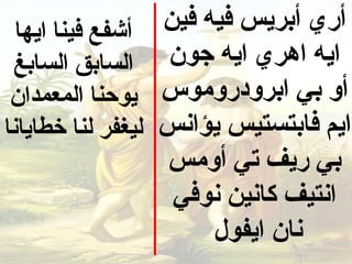 ‫أشفع فينا ايها‬    ‫أري أبريس فيه فين‬
 ‫السابق السابغ‬       ‫ايه اهري ايه جون‬
 ‫يوحنا المعمدان‬     ‫أو بي ابرودرومو س‬
‫ليغفر لنا خطايانا‬   ‫ايم فابتستيس يؤانس‬
                     ‫بي ريف تي أومس‬
                     ‫انتيف كانين نوفي‬
                         ‫نان ايفول‬
 