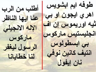 ‫أطلب من الرب‬       ‫طوفه ايم ابشويس‬
‫عنا ايها الناظر‬    ‫اهري ايجون او بي‬
 ‫الله النجيلي‬     ‫ثيه اوريمو س إن اف‬
   ‫ماركو س‬        ‫انجليستيس ماركو س‬
‫الرسول ليغفر‬        ‫بي ابسطولو س‬
  ‫لنا خطايانا‬      ‫انتيف كانين نوفي‬
                       ‫نان إيفول‬
 