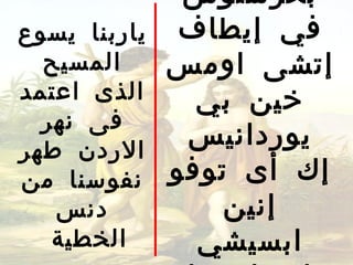 ‫بخرستوس‬
‫ياربنا يسوع‬    ‫في إيطاف‬
  ‫المسيح‬      ‫إتشى اومس‬
‫الذى اعتمد‬      ‫خين بي‬
  ‫فى نهر‬
‫الردن طهر‬
               ‫يوردانيس‬
‫نفوسنا من‬     ‫إك أى توفو‬
   ‫دنس‬            ‫إنين‬
   ‫الخطية‬       ‫ابسيشي‬
 