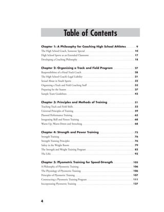 4
Table of Contents
Chapter 1: A Philosophy for Coaching High School Athletes. . . . . . . . . . . 9
The High School Coach, Someone Special. . . . . . . . . . . . . . . . . . . . . . . . . . . . . . . . . . . . . . . . . . . . . . . . . . . . . 10
High School Sports as an Extended Classroom. . . . . . . . . . . . . . . . . . . . . . . . . . . . . . . . . . . . . . . . . . . . . . . . . 17
Developing a Coaching Philosophy. . . . . . . . . . . . . . . . . . . . . . . . . . . . . . . . . . . . . . . . . . . . . . . . . . . . . . . . . . . . . 18
Chapter 2: Organizing a Track and Field Program . . . . . . . . . . . . . . . . . . . . . . . 27
Responsibilities of a Head Track Coach. . . . . . . . . . . . . . . . . . . . . . . . . . . . . . . . . . . . . . . . . . . . . . . . . . . . . . . . . 28
The High School Coach’s Legal Liability . . . . . . . . . . . . . . . . . . . . . . . . . . . . . . . . . . . . . . . . . . . . . . . . . . . . . . . 31
Sexual Abuse in Youth Sports . . . . . . . . . . . . . . . . . . . . . . . . . . . . . . . . . . . . . . . . . . . . . . . . . . . . . . . . . . . . . . . . . . . 32
Organizing a Track and Field Coaching Staff. . . . . . . . . . . . . . . . . . . . . . . . . . . . . . . . . . . . . . . . . . . . . . . . . . . 33
Preparing for the Season. . . . . . . . . . . . . . . . . . . . . . . . . . . . . . . . . . . . . . . . . . . . . . . . . . . . . . . . . . . . . . . . . . . . . . . . . 37
Sample Team Guidelines. . . . . . . . . . . . . . . . . . . . . . . . . . . . . . . . . . . . . . . . . . . . . . . . . . . . . . . . . . . . . . . . . . . . . . . . . 42
Chapter 3: Principles and Methods of Training. . . . . . . . . . . . . . . . . . . . . . . . . . . . . 51
Teaching Track and Field Skills. . . . . . . . . . . . . . . . . . . . . . . . . . . . . . . . . . . . . . . . . . . . . . . . . . . . . . . . . . . . . . . . . . 52
Universal Principles of Training. . . . . . . . . . . . . . . . . . . . . . . . . . . . . . . . . . . . . . . . . . . . . . . . . . . . . . . . . . . . . . . . . . . .  59
Planned Performance Training. . . . . . . . . . . . . . . . . . . . . . . . . . . . . . . . . . . . . . . . . . . . . . . . . . . . . . . . . . . . . . . . . . . 63
Integrating Skill and Fitness Training. . . . . . . . . . . . . . . . . . . . . . . . . . . . . . . . . . . . . . . . . . . . . . . . . . . . . . . . . . . .68
Warm-Up, Warm-Down and Stretching. . . . . . . . . . . . . . . . . . . . . . . . . . . . . . . . . . . . . . . . . . . . . . . . . . . . . . . . 68
Chapter 4: Strength and Power Training. . . . . . . . . . . . . . . . . . . . . . . . . . . . . . . . . . . . . . 75
Strength Training . . . . . . . . . . . . . . . . . . . . . . . . . . . . . . . . . . . . . . . . . . . . . . . . . . . . . . . . . . . . . . . . . . . . . . . . . . . . . . . . . . .  76
Strength Training Principles. . . . . . . . . . . . . . . . . . . . . . . . . . . . . . . . . . . . . . . . . . . . . . . . . . . . . . . . . . . . . . . . . . . . . . . .  76
Safety in the Weight Room. . . . . . . . . . . . . . . . . . . . . . . . . . . . . . . . . . . . . . . . . . . . . . . . . . . . . . . . . . . . . . . . . . . . . . . . .  79
The Strength and Weight Training Program. . . . . . . . . . . . . . . . . . . . . . . . . . . . . . . . . . . . . . . . . . . . . . . . . . . . . .  83
The Lifts. . . . . . . . . . . . . . . . . . . . . . . . . . . . . . . . . . . . . . . . . . . . . . . . . . . . . . . . . . . . . . . . . . . . . . . . . . . . . . . . . . . . . . . . . . . . .  93
Chapter 5: Plyometric Training for Speed-Strength. . . . . . . . . . . . . . . . . . . . . . 105
A Philosophy of Plyometric Training. . . . . . . . . . . . . . . . . . . . . . . . . . . . . . . . . . . . . . . . . . . . . . . . . . . . . . . . . . . . . 106
The Physiology of Plyometric Training. . . . . . . . . . . . . . . . . . . . . . . . . . . . . . . . . . . . . . . . . . . . . . . . . . . . . . . . . . . 106
Principles of Plyometric Training. . . . . . . . . . . . . . . . . . . . . . . . . . . . . . . . . . . . . . . . . . . . . . . . . . . . . . . . . . . . . . . . . 107
Constructing a Plyometric Training Program. . . . . . . . . . . . . . . . . . . . . . . . . . . . . . . . . . . . . . . . . . . . . . . . . . . . 111
Incorporating Plyometric Training . . . . . . . . . . . . . . . . . . . . . . . . . . . . . . . . . . . . . . . . . . . . . . . . . . . . . . . . . . . . . . . 127
 