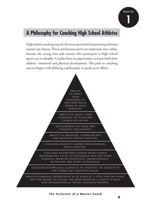 9
ABILITY
TO ADAPT
YOUR
COACHING TO
THE INDIVIDUAL
NEEDS OF YOUR
ATHLETES.
ABILITY TO ADAPT YOUR
COACHING TO YOUR OWN
UNIQUE SITUATION.
DEVELOPMENT OF YOUR OWN
“ TRAINING PHILOSOPHY.”
ABILITY TO ORGANIZE, COMMUNICATE,
AND MOTIVATE YOUNG ATHLETES.
COACHING INSIGHTS GAINED FROM WORKING
WITH ATHLETES.
COACHING KNOWLEDGE GAINED FROM CLINICS
AND PERSONAL STUDY OF TECHNIQUE AND THE SPORT
SCIENCES: EXERCISE PHYSIOLOGY, BIOMECHANICS,
NUTRITION AND SPORT PSYCHOLOGY.
COACHING KNOWLEDGE GAINED AS AN ASSISTANT OR ATHLETE IN
THE CHARGE OF A MENTOR COACH.
POSITIVE PERSONAL EXPERIENCES AS AN ATHLETE. A LOVE FOR THE SPORT
AND THE DESIRE TO ASSUME THE MANY ROLES OF A COACH TO HELP
NEW GENERATIONS OF YOUNG ATHLETES IMPROVE.
The Evolution of a Master Coach
1
C h a p t e r
A Philosophy for Coaching High School Athletes
High school coaching may be the most special and important profession
anyone can choose.This is not because sports are important, but, rather,
because the young men and women who participate in high school
sports are so valuable. Coaches have an opportunity to foster both their
athletes' emotional and physical development. The path to coaching
success begins with defining a philosophy to guide your efforts.
 
