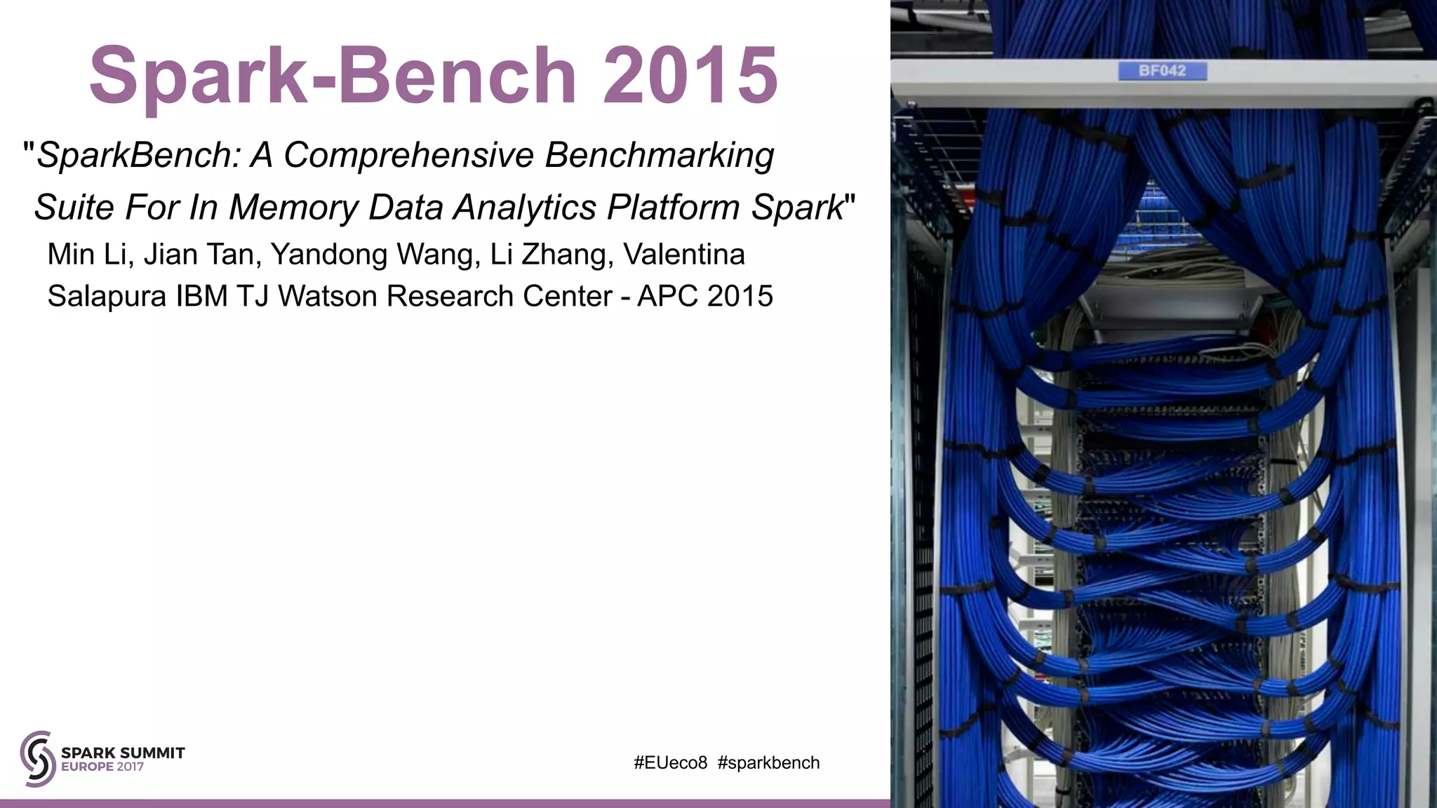 Spark-Bench 2015
"SparkBench: A Comprehensive Benchmarking
Suite For In Memory Data Analytics Platform Spark"
Min Li, Jian Tan, Yandong Wang, Li Zhang, Valentina
Salapura IBM TJ Watson Research Center - APC 2015
#EUeco8 #sparkbench
 
