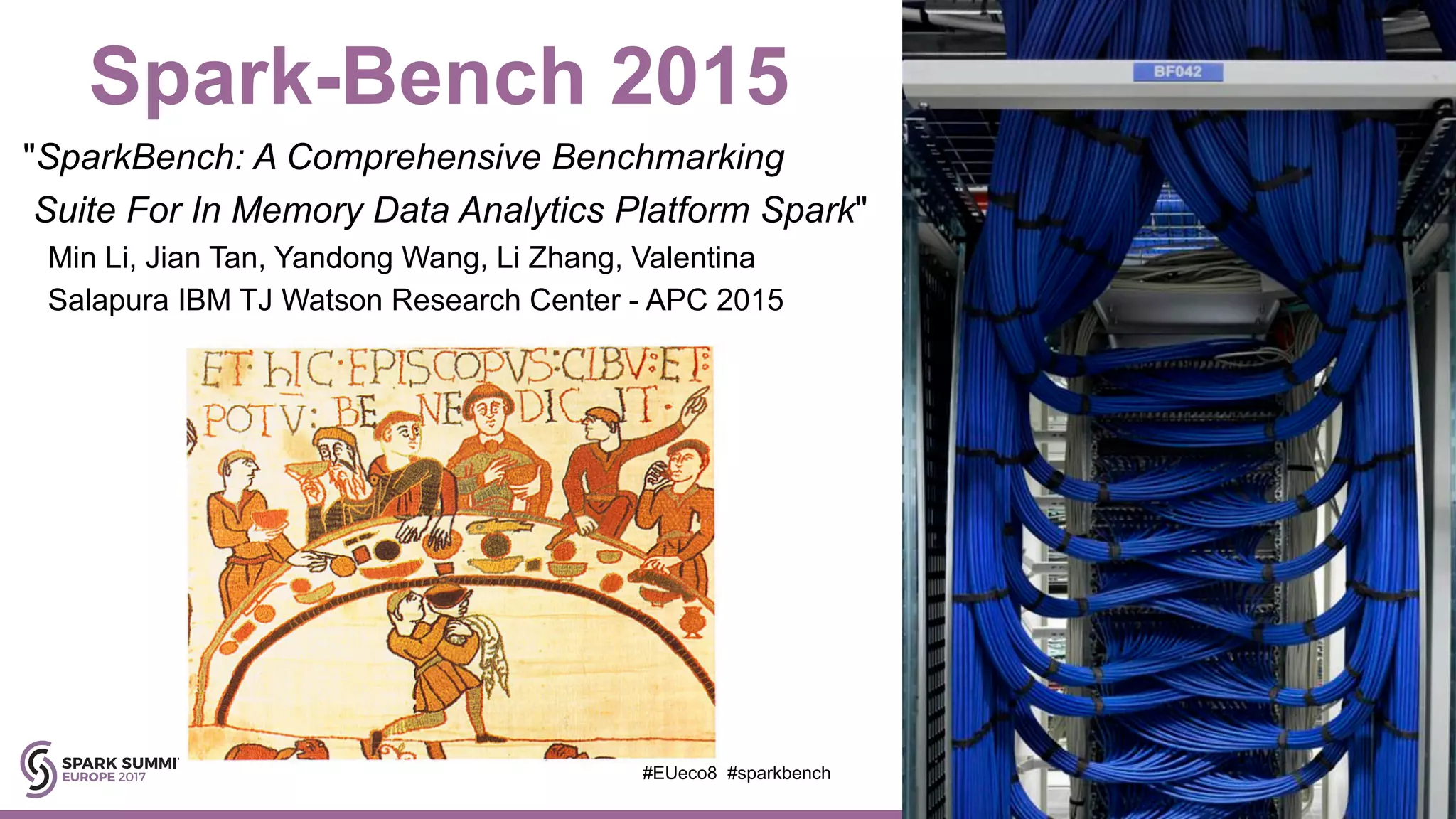 Spark-Bench 2015
"SparkBench: A Comprehensive Benchmarking
Suite For In Memory Data Analytics Platform Spark"
Min Li, Jian Tan, Yandong Wang, Li Zhang, Valentina
Salapura IBM TJ Watson Research Center - APC 2015
#EUeco8 #sparkbench
 