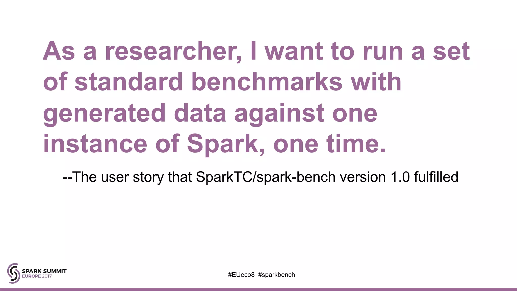 As a researcher, I want to run a set
of standard benchmarks with
generated data against one
instance of Spark, one time.
--The user story that SparkTC/spark-bench version 1.0 fulfilled
#EUeco8 #sparkbench
 