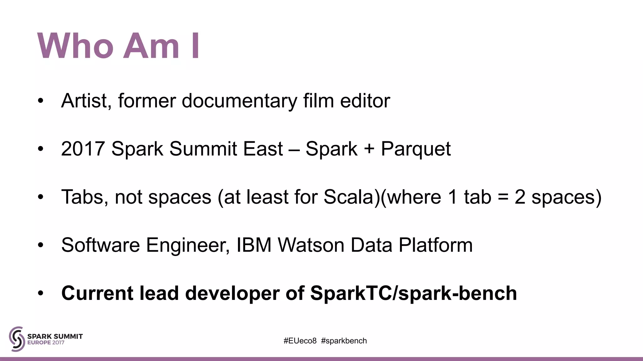 Who Am I
• Artist, former documentary film editor
• 2017 Spark Summit East – Spark + Parquet
• Tabs, not spaces (at least for Scala)(where 1 tab = 2 spaces)
• Software Engineer, IBM Watson Data Platform
• Current lead developer of SparkTC/spark-bench
#EUeco8 #sparkbench
 