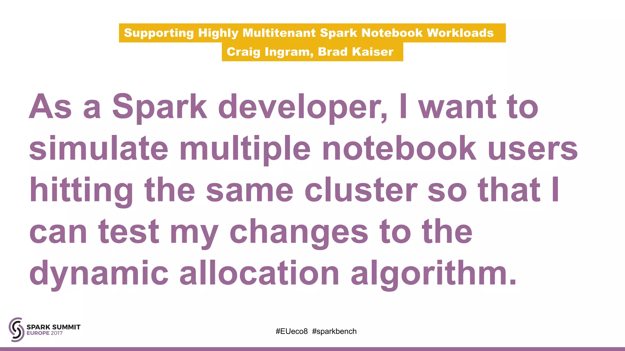 As a Spark developer, I want to
simulate multiple notebook users
hitting the same cluster so that I
can test my changes to the
dynamic allocation algorithm.
Supporting Highly Multitenant Spark Notebook Workloads
Craig Ingram, Brad Kaiser
#EUeco8 #sparkbench
 