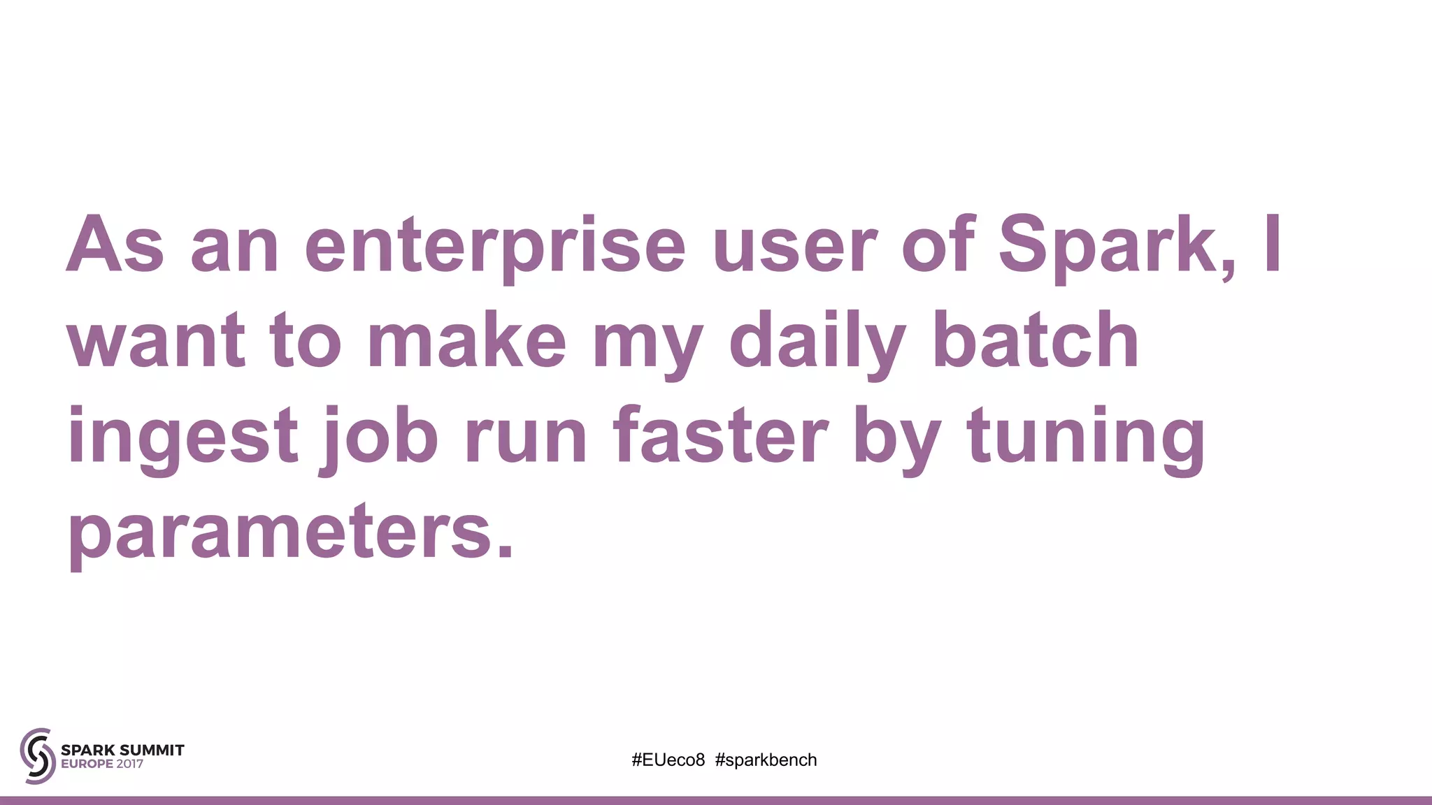 As an enterprise user of Spark, I
want to make my daily batch
ingest job run faster by tuning
parameters.
#EUeco8 #sparkbench
 