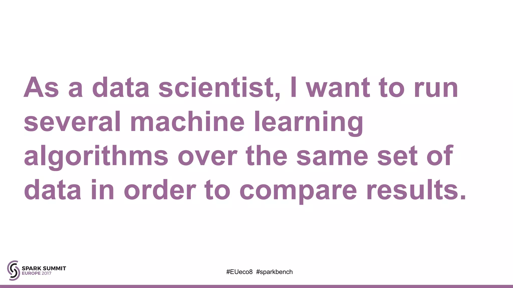 As a data scientist, I want to run
several machine learning
algorithms over the same set of
data in order to compare results.
#EUeco8 #sparkbench
 