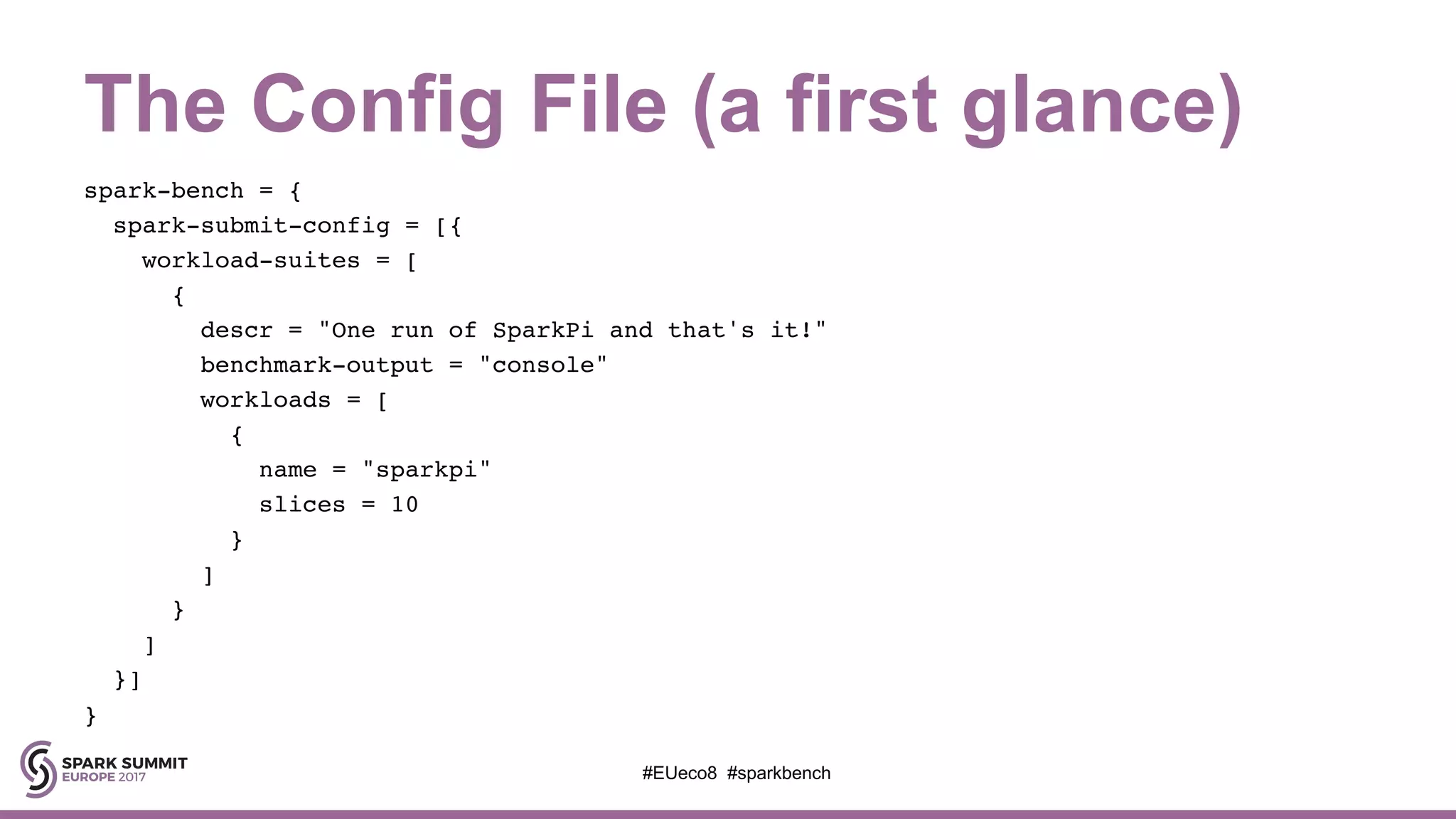 The Config File (a first glance)
spark-bench = {
spark-submit-config = [{
workload-suites = [
{
descr = "One run of SparkPi and that's it!"
benchmark-output = "console"
workloads = [
{
name = "sparkpi"
slices = 10
}
]
}
]
}]
}
#EUeco8 #sparkbench
 