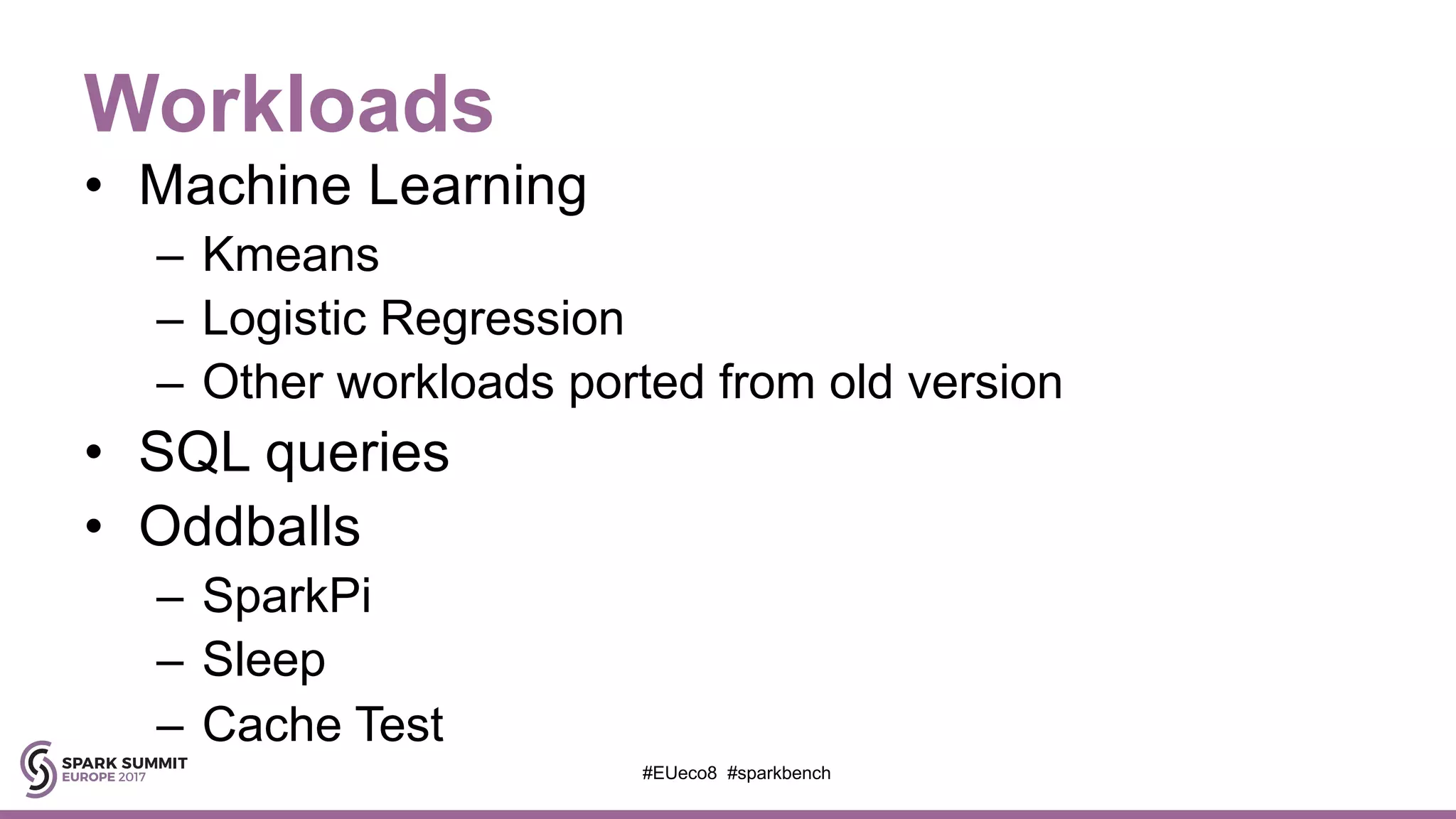 Workloads
• Machine Learning
– Kmeans
– Logistic Regression
– Other workloads ported from old version
• SQL queries
• Oddballs
– SparkPi
– Sleep
– Cache Test
#EUeco8 #sparkbench
 
