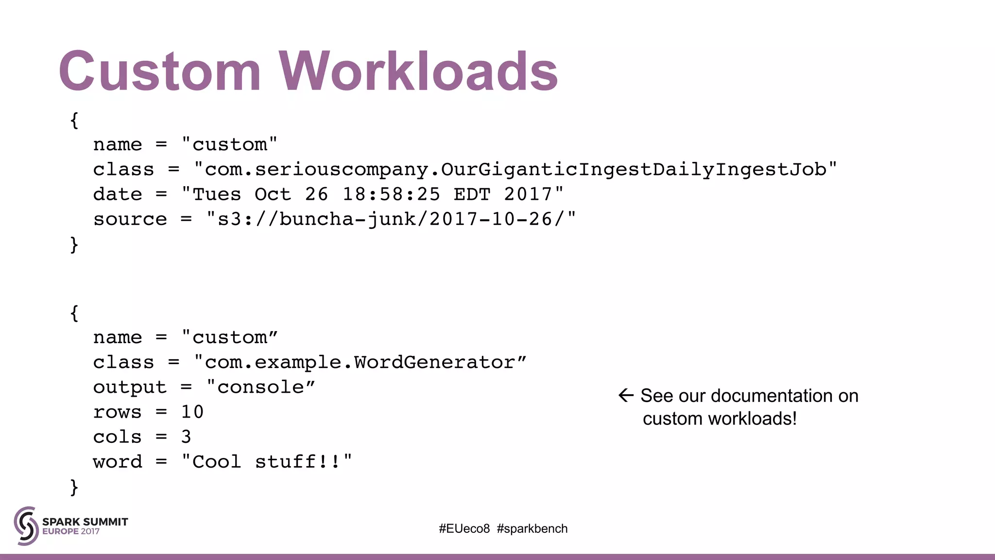 Custom Workloads
#EUeco8 #sparkbench
{
name = "custom"
class = "com.seriouscompany.OurGiganticIngestDailyIngestJob"
date = "Tues Oct 26 18:58:25 EDT 2017"
source = "s3://buncha-junk/2017-10-26/"
}
{
name = "custom”
class = "com.example.WordGenerator”
output = "console”
rows = 10
cols = 3
word = "Cool stuff!!"
}
ß See our documentation on
custom workloads!
 