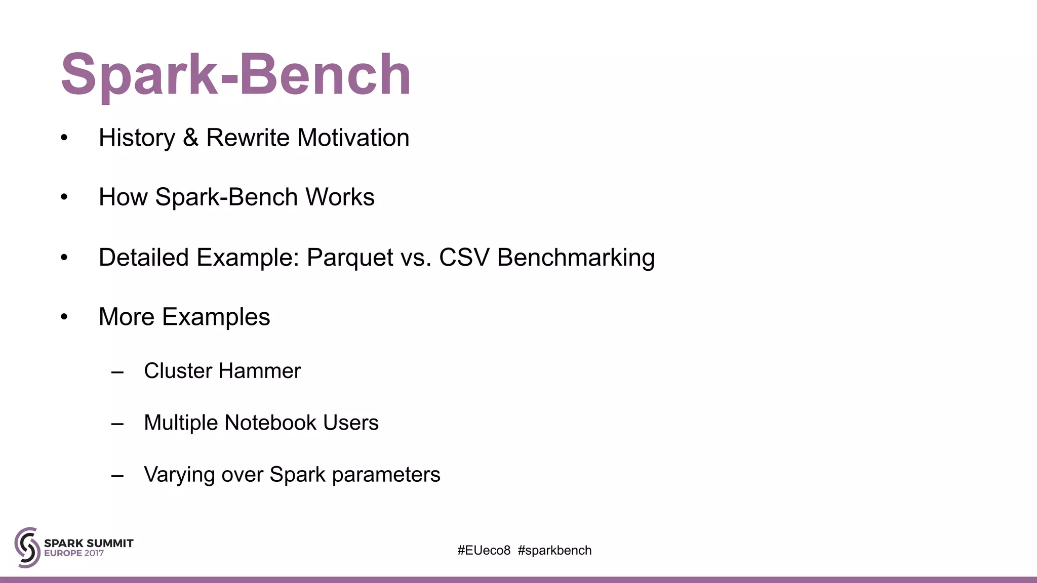 Spark-Bench
• History & Rewrite Motivation
• How Spark-Bench Works
• Detailed Example: Parquet vs. CSV Benchmarking
• More Examples
– Cluster Hammer
– Multiple Notebook Users
– Varying over Spark parameters
#EUeco8 #sparkbench
 