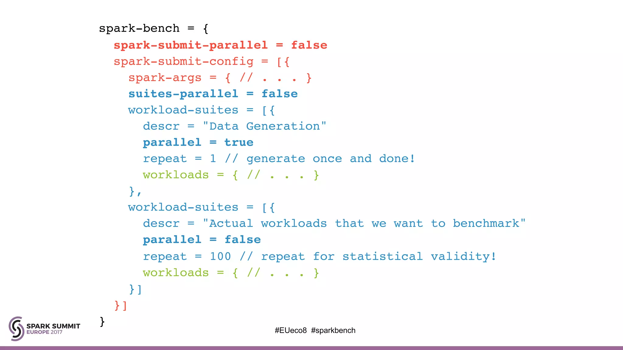 spark-bench = {
spark-submit-parallel = false
spark-submit-config = [{
spark-args = { // . . . }
suites-parallel = false
workload-suites = [{
descr = "Data Generation"
parallel = true
repeat = 1 // generate once and done!
workloads = { // . . . }
},
workload-suites = [{
descr = "Actual workloads that we want to benchmark"
parallel = false
repeat = 100 // repeat for statistical validity!
workloads = { // . . . }
}]
}]
}
#EUeco8 #sparkbench
 