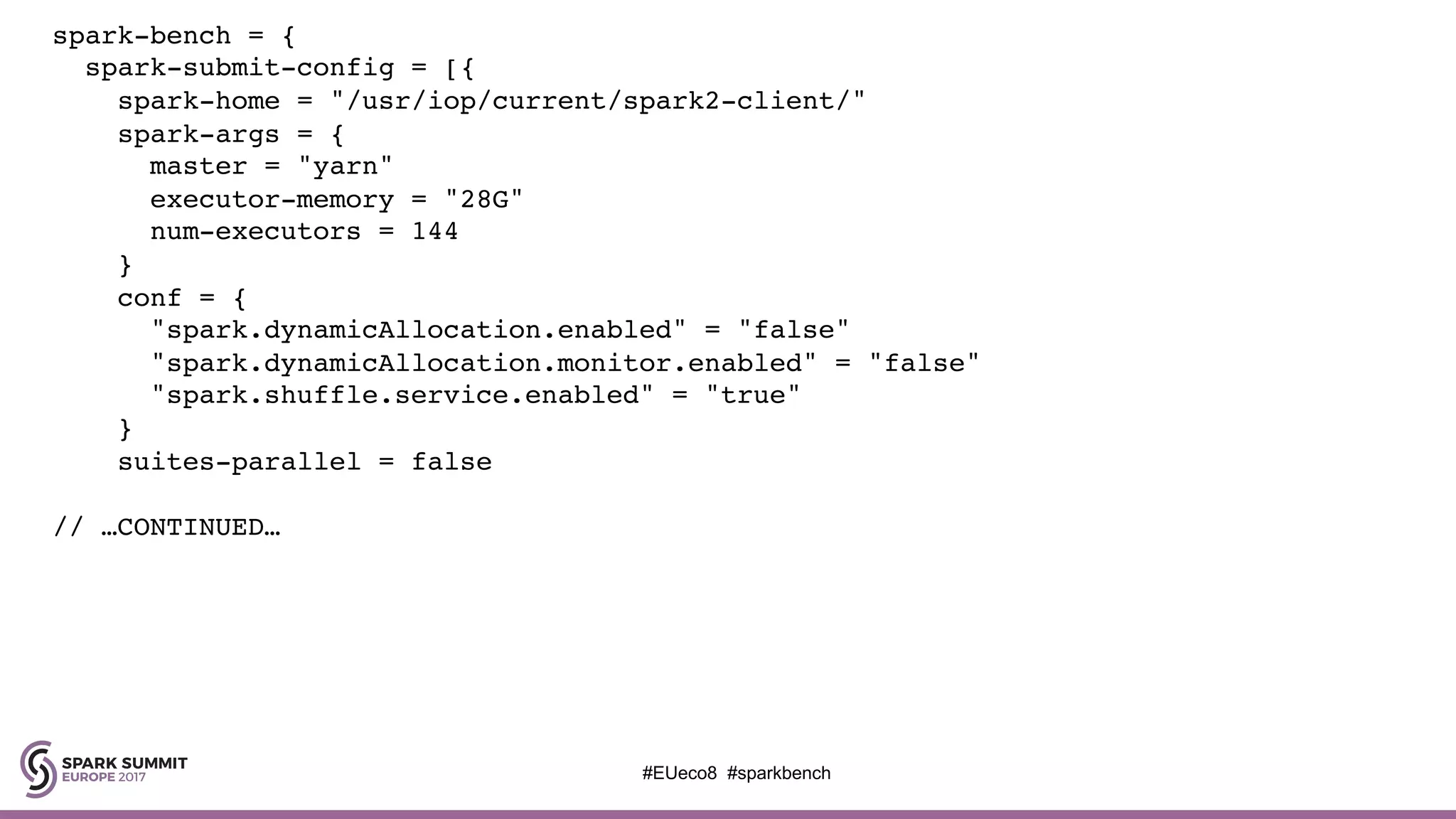 spark-bench = {
spark-submit-config = [{
spark-home = "/usr/iop/current/spark2-client/"
spark-args = {
master = "yarn"
executor-memory = "28G"
num-executors = 144
}
conf = {
"spark.dynamicAllocation.enabled" = "false"
"spark.dynamicAllocation.monitor.enabled" = "false"
"spark.shuffle.service.enabled" = "true"
}
suites-parallel = false
// …CONTINUED…
#EUeco8 #sparkbench
 