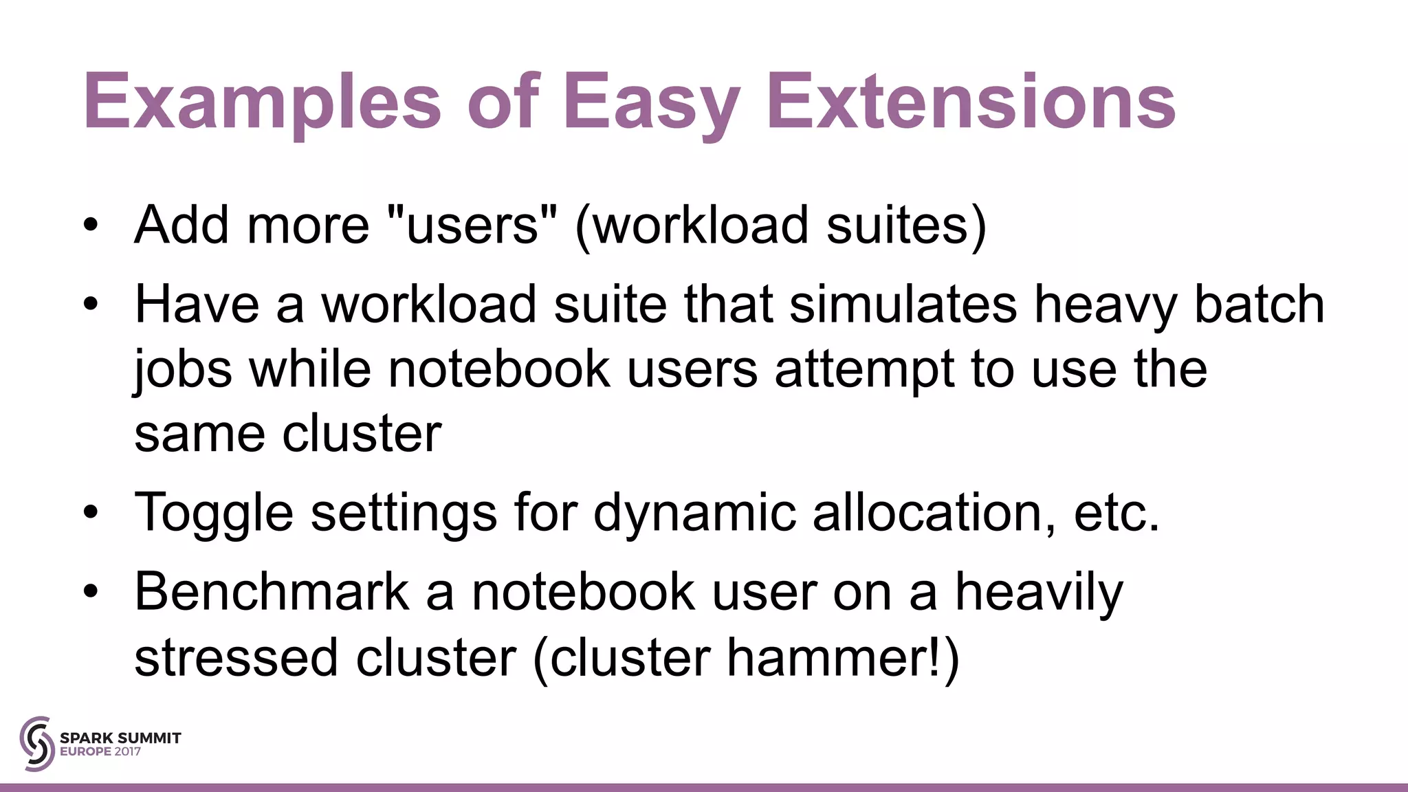 Examples of Easy Extensions
• Add more "users" (workload suites)
• Have a workload suite that simulates heavy batch
jobs while notebook users attempt to use the
same cluster
• Toggle settings for dynamic allocation, etc.
• Benchmark a notebook user on a heavily
stressed cluster (cluster hammer!)
 