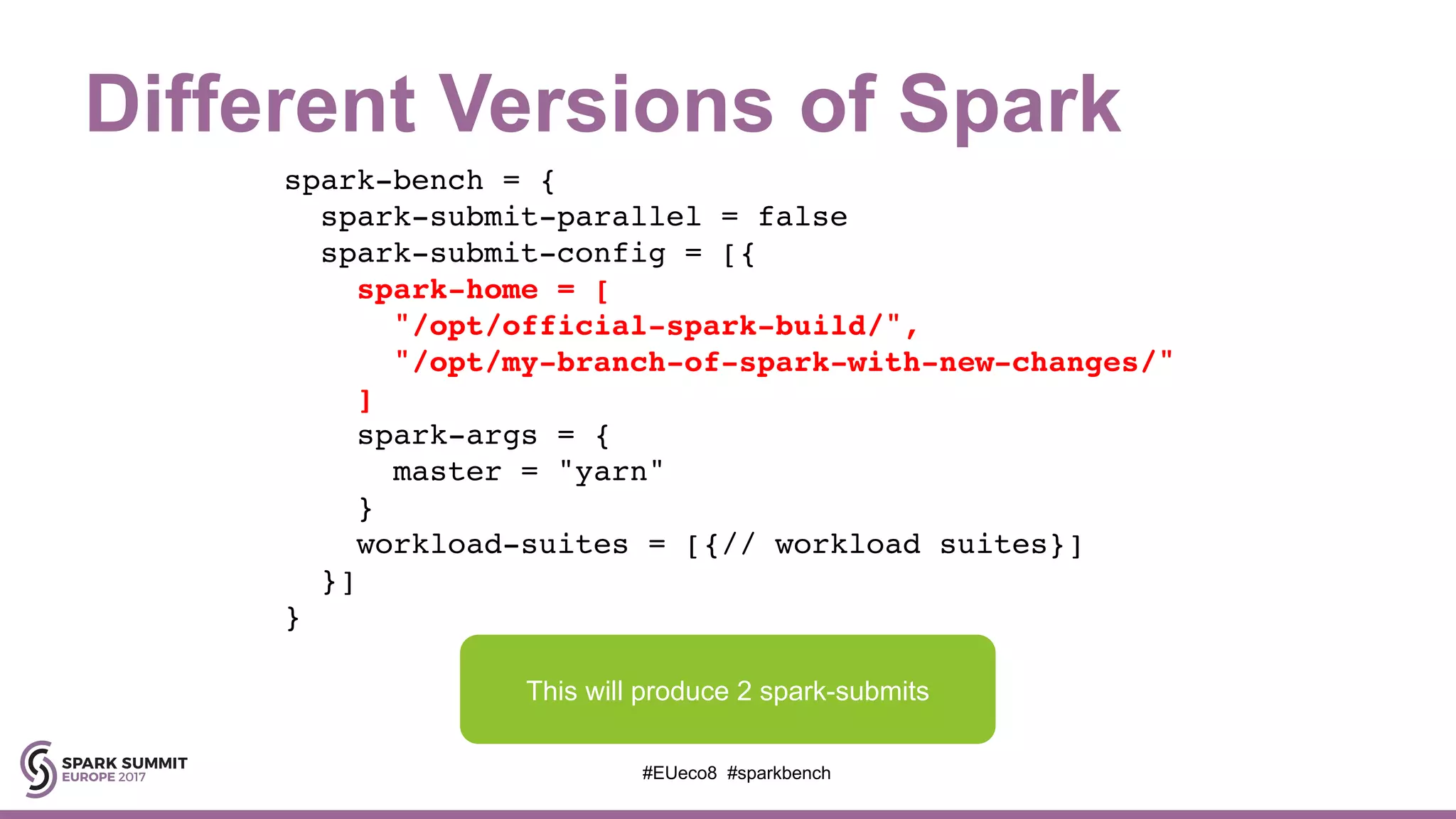 Different Versions of Spark
spark-bench = {
spark-submit-parallel = false
spark-submit-config = [{
spark-home = [
"/opt/official-spark-build/",
"/opt/my-branch-of-spark-with-new-changes/"
]
spark-args = {
master = "yarn"
}
workload-suites = [{// workload suites}]
}]
}
#EUeco8 #sparkbench
This will produce 2 spark-submits
 
