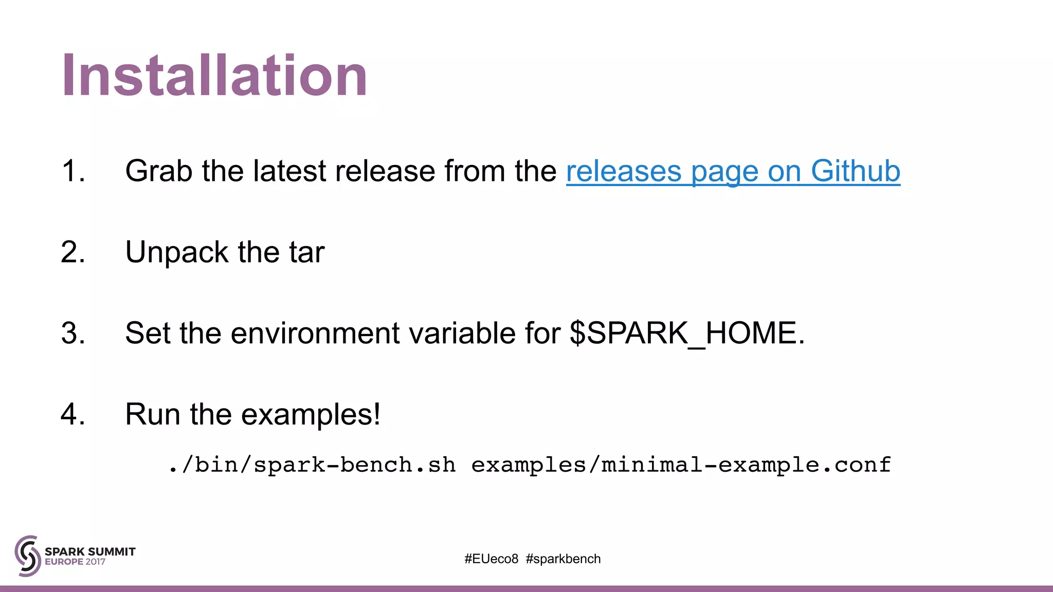 Installation
1. Grab the latest release from the releases page on Github
2. Unpack the tar
3. Set the environment variable for $SPARK_HOME.
4. Run the examples!
./bin/spark-bench.sh examples/minimal-example.conf
#EUeco8 #sparkbench
 