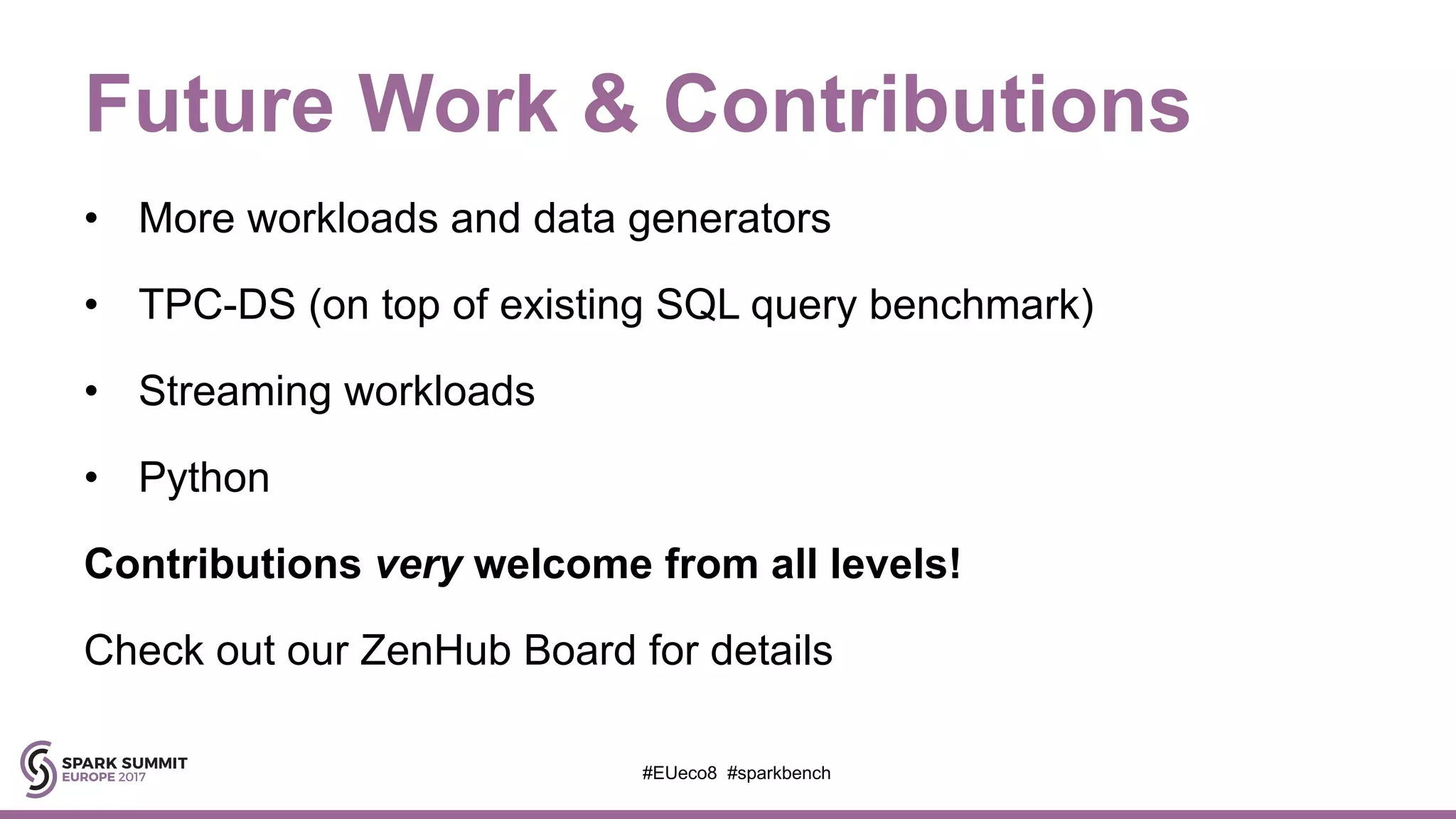Future Work & Contributions
• More workloads and data generators
• TPC-DS (on top of existing SQL query benchmark)
• Streaming workloads
• Python
Contributions very welcome from all levels!
Check out our ZenHub Board for details
#EUeco8 #sparkbench
 