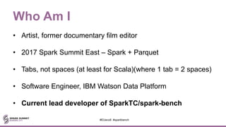 Who Am I
• Artist, former documentary film editor
• 2017 Spark Summit East – Spark + Parquet
• Tabs, not spaces (at least for Scala)(where 1 tab = 2 spaces)
• Software Engineer, IBM Watson Data Platform
• Current lead developer of SparkTC/spark-bench
#EUeco8 #sparkbench
 