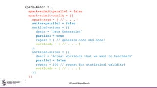 spark-bench = {
spark-submit-parallel = false
spark-submit-config = [{
spark-args = { // . . . }
suites-parallel = false
workload-suites = [{
descr = "Data Generation"
parallel = true
repeat = 1 // generate once and done!
workloads = { // . . . }
},
workload-suites = [{
descr = "Actual workloads that we want to benchmark"
parallel = false
repeat = 100 // repeat for statistical validity!
workloads = { // . . . }
}]
}]
}
#EUeco8 #sparkbench
 