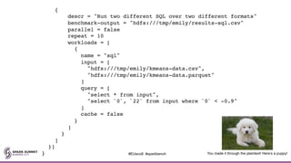 {
descr = "Run two different SQL over two different formats"
benchmark-output = "hdfs:///tmp/emily/results-sql.csv"
parallel = false
repeat = 10
workloads = [
{
name = "sql"
input = [
"hdfs:///tmp/emily/kmeans-data.csv",
"hdfs:///tmp/emily/kmeans-data.parquet"
]
query = [
"select * from input",
"select `0`, `22` from input where `0` < -0.9"
]
cache = false
}
]
}
]
}]
} You made it through the plaintext! Here’s a puppy!#EUeco8 #sparkbench
 