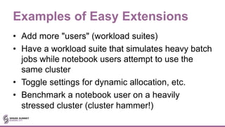 Examples of Easy Extensions
• Add more "users" (workload suites)
• Have a workload suite that simulates heavy batch
jobs while notebook users attempt to use the
same cluster
• Toggle settings for dynamic allocation, etc.
• Benchmark a notebook user on a heavily
stressed cluster (cluster hammer!)
 