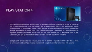 PLAY STATION 4

• Notícies i informació sobre la PlayStation 4, la nova consola de Sony que va arribar al mercat el
dia 29 de nobembre de 2013. PS4 destaca per la seva potència gràfica i per les funcions socials
que incorpora. El Dualshock 4 també canvia pel que fa al seu antecessor, inclou un sistema més
avançat de vibració, un panell tàctil i una càmera intel·ligent. De moment, la i les comunitats de
jugadors aposten pel triomf de la nova joia de Sony enfront de la Microsoft Xbox *One.
Coneix els jocs que apareixeran en la nova consola així com les últimes novetats.
• Compta amb processador de 8 nuclis, disc dur de 500 GB i reprodueix DVD i Blu-Ray. A més,
el comandament Dualshock ha estat redissenyat, adaptant-se millor a les mans dels usuaris.

 