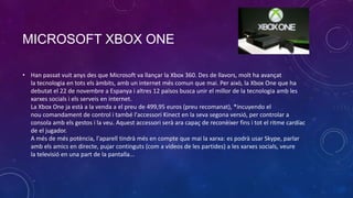 MICROSOFT XBOX ONE
• Han passat vuit anys des que Microsoft va llançar la Xbox 360. Des de llavors, molt ha avançat
la tecnologia en tots els àmbits, amb un internet més comun que mai. Per això, la Xbox One que ha
debutat el 22 de novembre a Espanya i altres 12 països busca unir el millor de la tecnologia amb les
xarxes socials i els serveis en internet.
La Xbox One ja està a la venda a el preu de 499,95 euros (preu recomanat), *incuyendo el
nou comandament de control i també l'accessori Kinect en la seva segona versió, per controlar a
consola amb els gestos i la veu. Aquest accessori serà ara capaç de reconèixer fins i tot el ritme cardíac
de el jugador.
A més de més potència, l'aparell tindrà més en compte que mai la xarxa: es podrà usar Skype, parlar
amb els amics en directe, pujar continguts (com a vídeos de les partides) a les xarxes socials, veure
la televisió en una part de la pantalla...

 