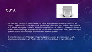 OUYA

• Encara que ara mateix es troba en una fase conceptual, almenys en el que han volgut fer públic als
mitjans, Ouya és un dispositiu que pot donar que parlar pel que promet, però sobretot, per la gent que
hi ha darrere del projecte. Es tractaria d'una consola de videojocs, de sobretaula, que a més d'utilitzar el
sistema operatiu de Google, es presentaria com una plataforma compeltament oberta, amb llibertat per
part dels creadors de videojocs per publicar els seus desenvolupaments
• .
El cor de la màquina serà Android, però no per això podem assegurar que els serveis de Google,
actualitzacions, i accés a Google Play. Un altre dels punts forts, de Ouya, és el preu. 99 dòlars.

 