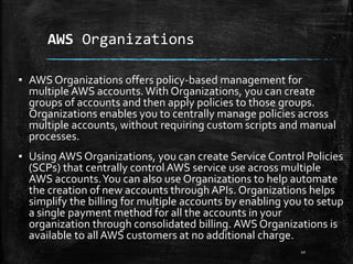 AWS Organizations
10
▪ AWS Organizations offers policy-based management for
multiple AWS accounts.With Organizations, you can create
groups of accounts and then apply policies to those groups.
Organizations enables you to centrally manage policies across
multiple accounts, without requiring custom scripts and manual
processes.
▪ Using AWS Organizations, you can create Service Control Policies
(SCPs) that centrally controlAWS service use across multiple
AWS accounts.You can also use Organizations to help automate
the creation of new accounts throughAPIs. Organizations helps
simplify the billing for multiple accounts by enabling you to setup
a single payment method for all the accounts in your
organization through consolidated billing. AWS Organizations is
available to all AWS customers at no additional charge.
 