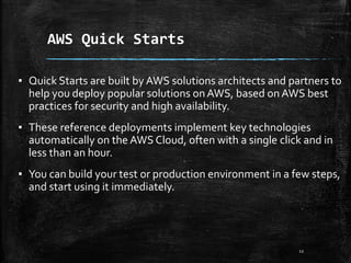 AWS Quick Starts
12
▪ Quick Starts are built by AWS solutions architects and partners to
help you deploy popular solutions onAWS, based onAWS best
practices for security and high availability.
▪ These reference deployments implement key technologies
automatically on the AWS Cloud, often with a single click and in
less than an hour.
▪ You can build your test or production environment in a few steps,
and start using it immediately.
 