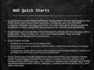 AWS Quick Starts
13
▪ Quick Starts are automated reference deployments for key workloads on the
AWS Cloud. Each Quick Start launches, configures, and runs the AWS
compute, network, storage, and other services required to deploy a specific
workload onAWS, using AWS best practices for security and availability.
▪ Quick Starts are accelerators that eliminate hundreds of manual steps with a
single click.They are fast, low-cost, and customizable.They are fully
functional and designed for production.
▪ Quick Starts include:
– A reference architecture for the deployment
– AWS CloudFormation templates (JSON orYAML scripts) that automate and configure
the deployment
– A deployment guide, which explains the architecture and implementation in detail, and
provides instructions for customizing the deployment
▪ Quick Starts also include integrations that extend the cloud-based contact
center functionality provided by Amazon Connect with key services and
solutions from AWS partners—for customer relationship management (CRM),
workforce optimization (WFO), analytics, unified communications (UC), and
other use cases.
 