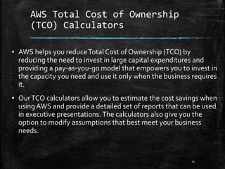AWS Total Cost of Ownership
(TCO) Calculators
14
▪ AWS helps you reduceTotal Cost of Ownership (TCO) by
reducing the need to invest in large capital expenditures and
providing a pay-as-you-go model that empowers you to invest in
the capacity you need and use it only when the business requires
it.
▪ OurTCO calculators allow you to estimate the cost savings when
using AWS and provide a detailed set of reports that can be used
in executive presentations.The calculators also give you the
option to modify assumptions that best meet your business
needs.
 